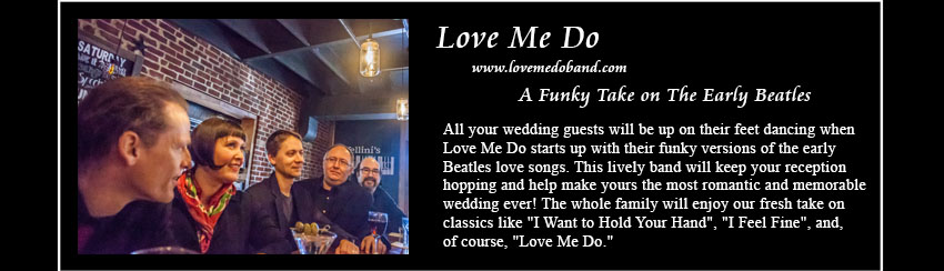 Love Me Do, www.lovemedoband.com, The Early Beatles Love Songs; The latest offering in Plum 	
     Blossom Music's Complete Wedding Music Solution, Love Me Do rocks all the early Beatles love songs, making yours the most
	 romantic and affirming wedding reception ever! Dance the night away to songs that the whole family will enjoy — favorites
	 like 'I Want to Hold Your Hand', 'I Feel Fine', and, of course, 'Love Me Do.'