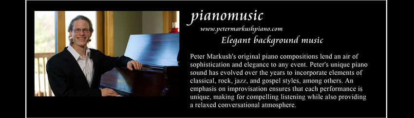 pianomusic, www.petermarkushpiano.com, Elegant background music; 
    Peter Markush's original piano compositions lend an air of sophistication and elegance to any event.
    Peter's unique piano sound has evolved over the years to incorporate elements of classical, rock, jazz, and gospel styles, among others.
    An emphasis on improvisation ensures that each performance is unique, making for compelling listening while also providing a relaxed conversational atmosphere.